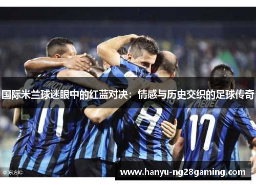 国际米兰球迷眼中的红蓝对决:情感与历史交织的足球传奇 国际米兰球迷眼中的红蓝对决:情感与历史交织的足球传奇