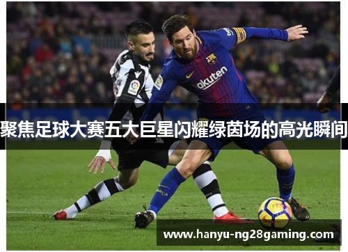 聚焦足球大赛五大巨星闪耀绿茵场的高光瞬间 聚焦足球大赛五大巨星闪耀绿茵场的高光瞬间