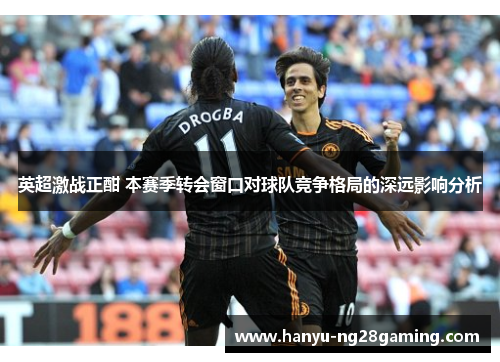 英超激战正酣 本赛季转会窗口对球队竞争格局的深远影响分析 英超激战正酣 本赛季转会窗口对球队竞争格局的深远影响分析