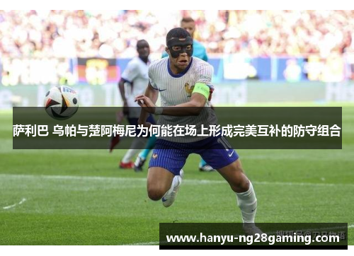 萨利巴 乌帕与楚阿梅尼为何能在场上形成完美互补的防守组合 萨利巴 乌帕与楚阿梅尼为何能在场上形成完美互补的防守组合