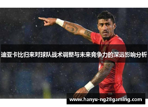 迪亚卡比归来对球队战术调整与未来竞争力的深远影响分析 迪亚卡比归来对球队战术调整与未来竞争力的深远影响分析