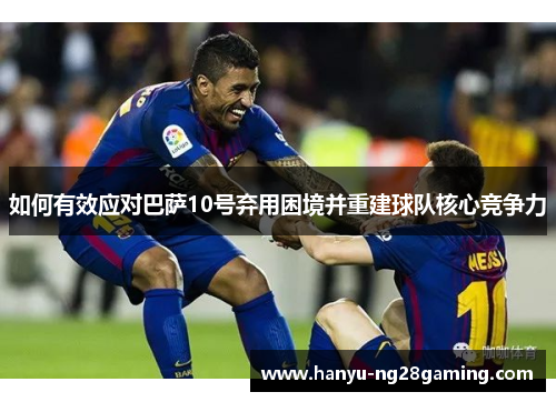 如何有效应对巴萨10号弃用困境并重建球队核心竞争力 如何有效应对巴萨10号弃用困境并重建球队核心竞争力