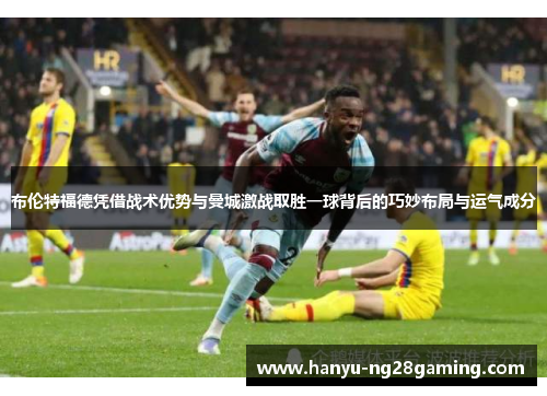 布伦特福德凭借战术优势与曼城激战取胜一球背后的巧妙布局与运气成分