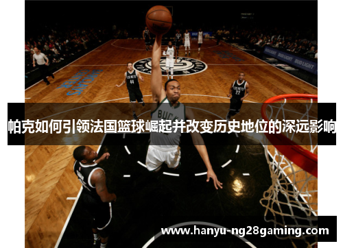 帕克如何引领法国篮球崛起并改变历史地位的深远影响 帕克如何引领法国篮球崛起并改变历史地位的深远影响