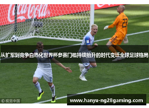 从扩军到竞争白热化世界杯参赛门槛持续抬升的时代变迁全球足球格局 从扩军到竞争白热化世界杯参赛门槛持续抬升的时代变迁全球足球格局