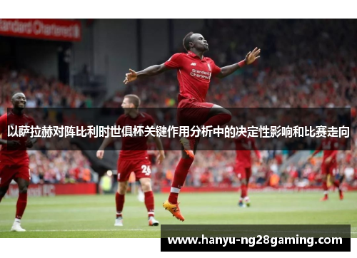 以萨拉赫对阵比利时世俱杯关键作用分析中的决定性影响和比赛走向 以萨拉赫对阵比利时世俱杯关键作用分析中的决定性影响和比赛走向