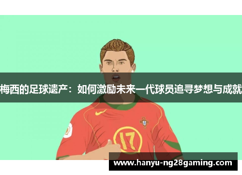 梅西的足球遗产：如何激励未来一代球员追寻梦想与成就