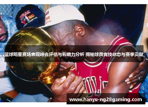 篮球明星赛场表现综合评估与影响力分析 揭秘球员竞技状态与赛季贡献