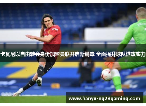 卡瓦尼以自由转会身份加盟曼联开启新篇章 全面提升球队进攻实力