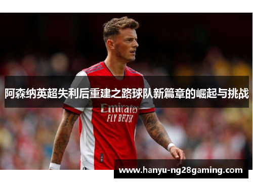 阿森纳英超失利后重建之路球队新篇章的崛起与挑战 阿森纳英超失利后重建之路球队新篇章的崛起与挑战
