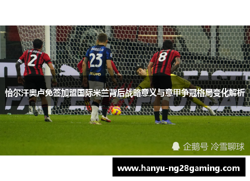 恰尔汗奥卢免签加盟国际米兰背后战略意义与意甲争冠格局变化解析
